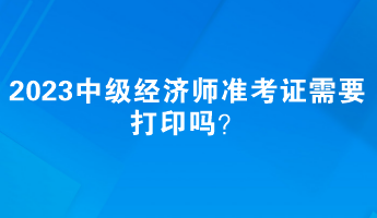 2023中級經(jīng)濟師準(zhǔn)考證需要打印嗎？