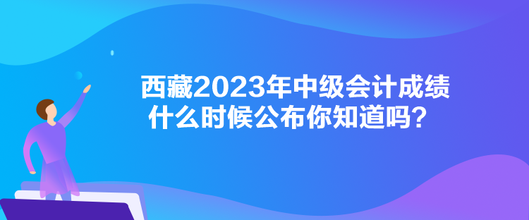 西藏2023年中級(jí)會(huì)計(jì)成績(jī)什么時(shí)候公布你知道嗎？