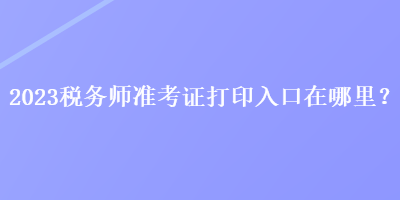 2023稅務(wù)師準(zhǔn)考證打印入口在哪里？