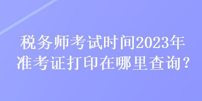 稅務(wù)師考試時間2023年準考證打印在哪里查詢？