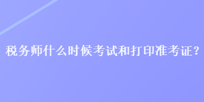 稅務(wù)師什么時(shí)候考試和打印準(zhǔn)考證？