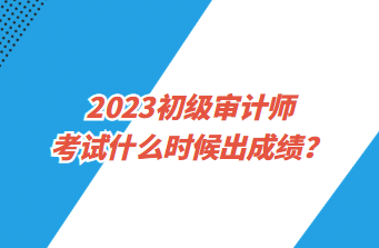 2023初級審計師考試什么時候出成績？