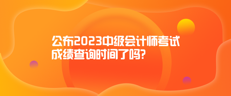 公布2023中級會(huì)計(jì)師考試成績查詢時(shí)間了嗎？