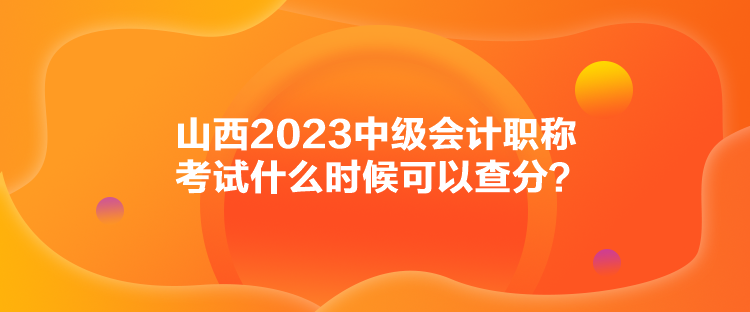 山西2023中級(jí)會(huì)計(jì)職稱考試什么時(shí)候可以查分？