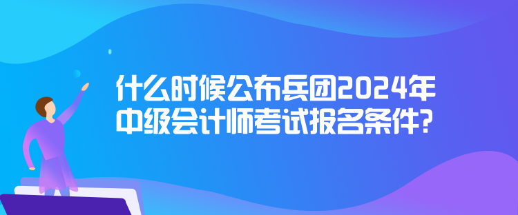 什么時候公布兵團2024年中級會計師考試報名條件？