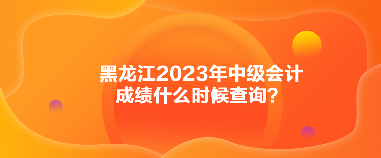 黑龍江2023年中級(jí)會(huì)計(jì)成績(jī)什么時(shí)候查詢(xún)？