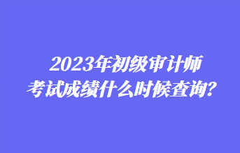 2023年初級審計師考試成績什么時候查詢？1