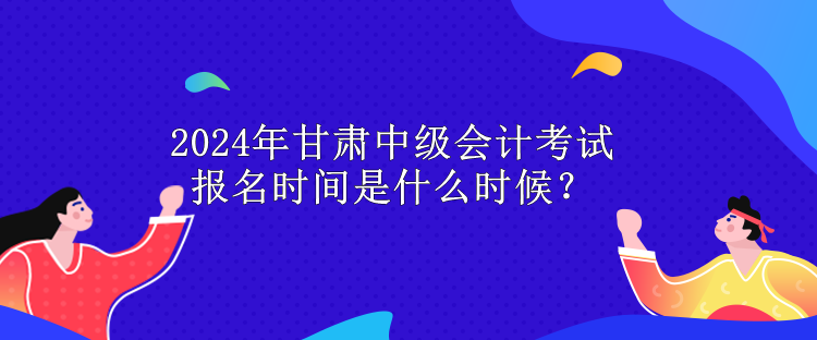 2024年甘肅中級會計考試報名時間是什么時候？