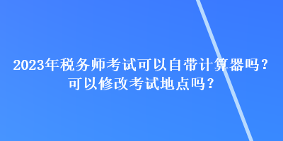 2023年稅務師考試可以自帶計算器嗎？可以修改考試地點嗎？