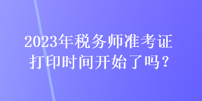 2023年稅務(wù)師準(zhǔn)考證打印時(shí)間開(kāi)始了嗎？