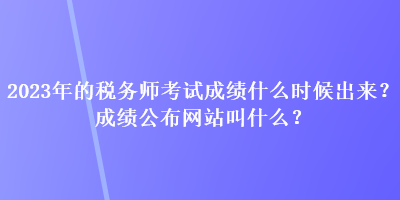 2023年的稅務(wù)師考試成績什么時候出來？成績公布網(wǎng)站叫什么？