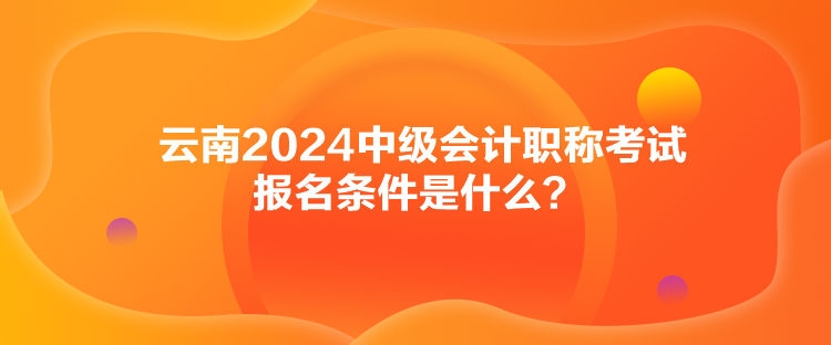 云南2024中級會計職稱考試報名條件是什么？