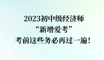 2023初中級經(jīng)濟師“新增愛考” 考前這些務(wù)必再過一遍！