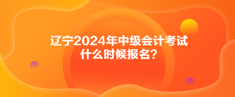 遼寧2024年中級會計考試什么時候報名？