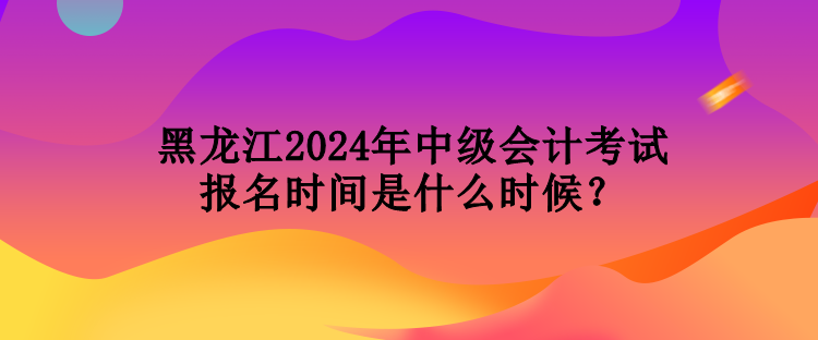 黑龍江2024年中級(jí)會(huì)計(jì)考試報(bào)名時(shí)間是什么時(shí)候？