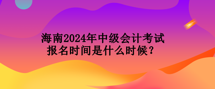 海南2024年中級會計考試報名時間是什么時候？