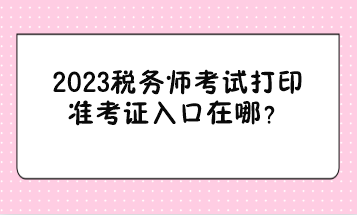 2023稅務(wù)師考試打印準(zhǔn)考證入口在哪？