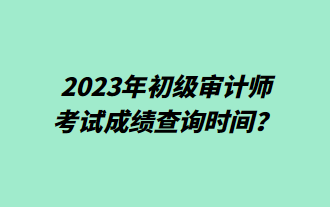 2023年初級審計師考試成績查詢時間？