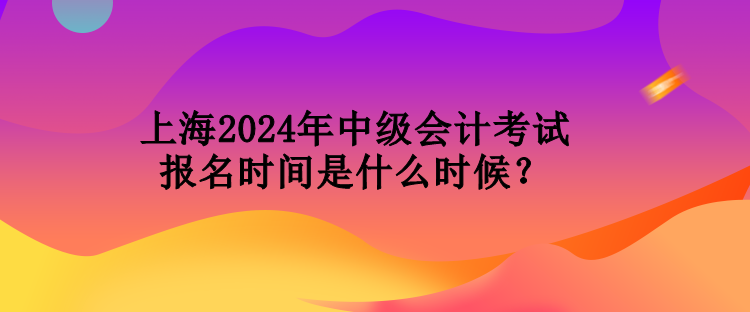 上海2024年中級會計考試報名時間是什么時候？