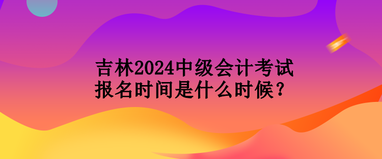 吉林2024中級會計考試報名時間是什么時候？