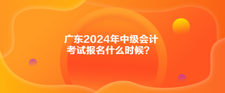 廣東2024年中級會計考試報名什么時候？