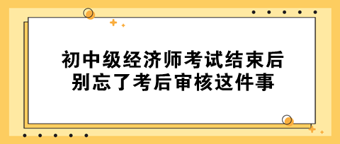 事關(guān)拿證！初中級經(jīng)濟師考試結(jié)束后 別忘了考后審核這件事！