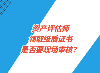 資產(chǎn)評估師領(lǐng)取紙質(zhì)證書是否要現(xiàn)場審核？