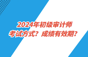 2024年初級審計師考試方式？成績有效期？