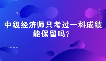 中級(jí)經(jīng)濟(jì)師只考過一科成績能保留嗎？