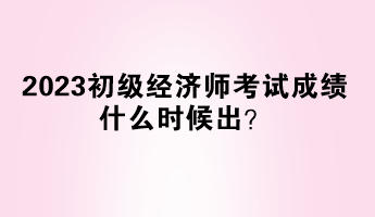 2023初級經(jīng)濟師考試成績什么時候出？