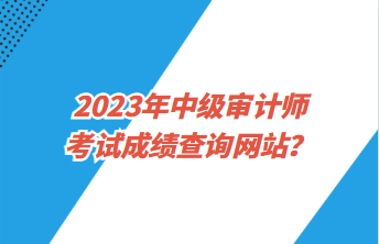 2023年中級(jí)審計(jì)師考試成績查詢網(wǎng)站？