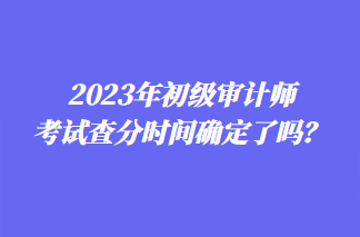 2023年初級審計師考試查分時間確定了嗎？