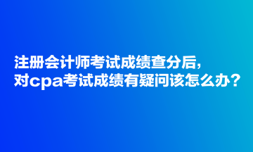 注冊(cè)會(huì)計(jì)師考試成績(jī)查分后，對(duì)cpa考試成績(jī)有疑問(wèn)該怎么辦？