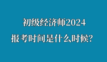 初級經(jīng)濟師2024報考時間是什么時候？