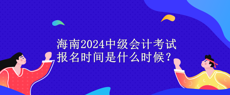 海南2024中級會計考試報名時間是什么時候？