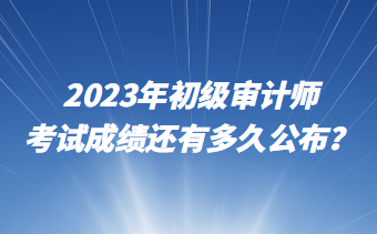 2023年初級審計師考試成績還有多久公布？