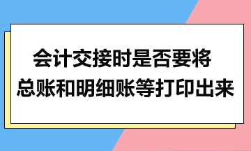 會計交接時是否要將總賬和明細賬等打印出來？