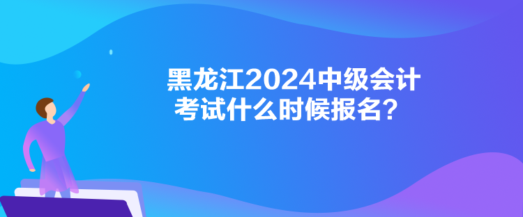 黑龍江2024中級會計考試什么時候報名？