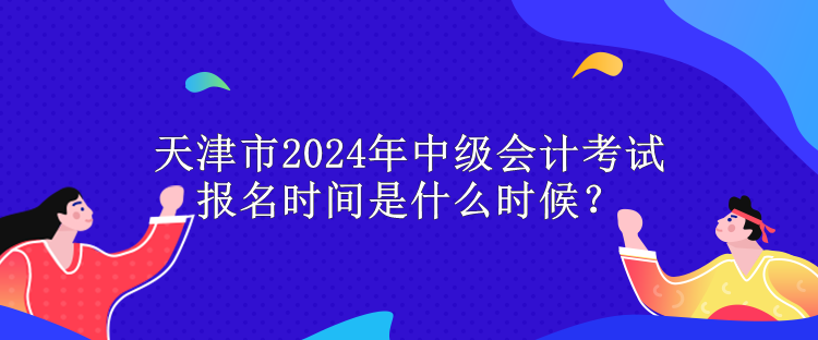 天津市2024年中級會計考試報名時間是什么時候？