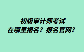 初級審計師考試在哪里報名？報名官網(wǎng)？