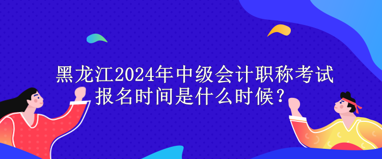 黑龍江2024年中級會計(jì)職稱考試報(bào)名時間是什么時候？