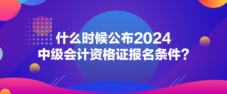 什么時候公布2024中級會計資格證報名條件？