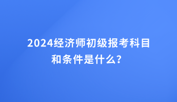 2024經(jīng)濟(jì)師初級(jí)報(bào)考科目和條件是什么？