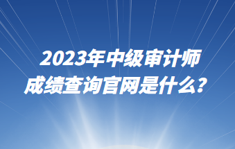 2023年中級審計師成績查詢官網(wǎng)是什么？