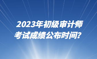 2023年初級審計(jì)師考試成績公布時(shí)間？