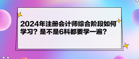 2024年注冊(cè)會(huì)計(jì)師綜合階段如何學(xué)習(xí)？是不是6科都要學(xué)一遍？