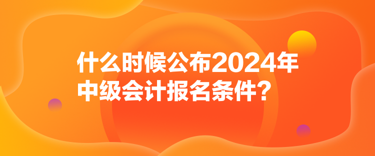 什么時候公布2024年中級會計報名條件？