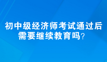 初、中級經(jīng)濟師考試通過后需要繼續(xù)教育嗎？