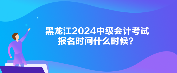 黑龍江2024中級會計考試報名時間什么時候？