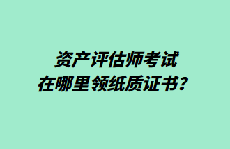 資產(chǎn)評估師考試在哪里領(lǐng)紙質(zhì)證書？